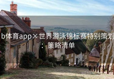 b体育app×世界游泳锦标赛特别策划：策略清单