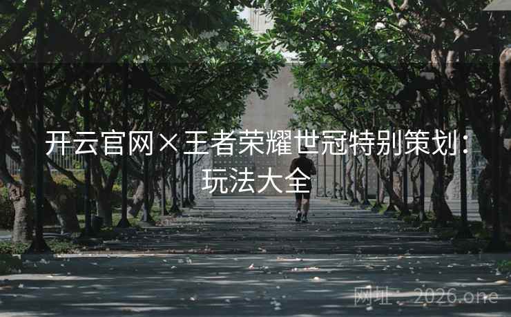 开云官网×王者荣耀世冠特别策划:玩法大全 开云官网×王者荣耀世冠特别策划:玩法大全